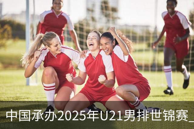 中国承办2025年U21男排世锦赛 中青队获参赛资格